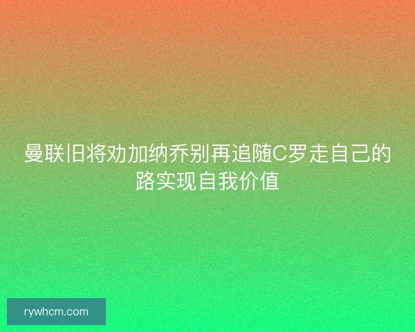 曼联旧将劝加纳乔别再追随C罗走自己的路实现自我价值