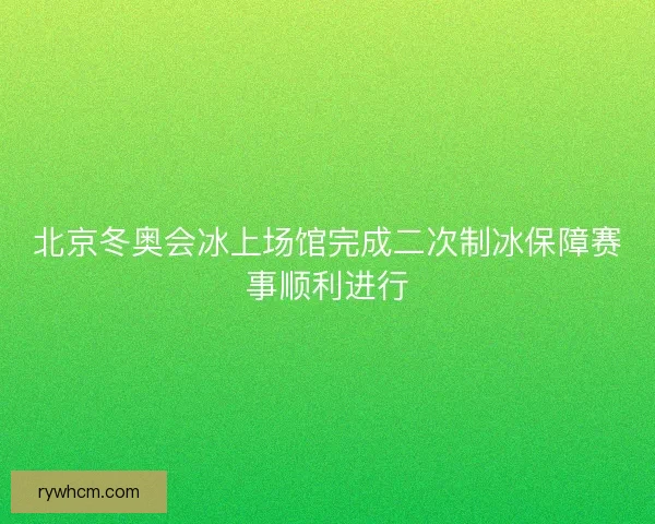 北京冬奥会冰上场馆完成二次制冰保障赛事顺利进行