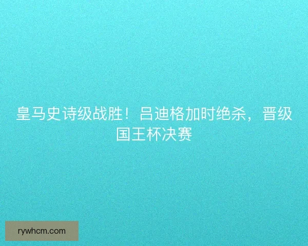 皇马史诗级战胜！吕迪格加时绝杀，晋级国王杯决赛