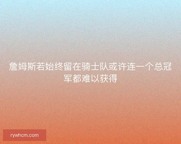 詹姆斯若始终留在骑士队或许连一个总冠军都难以获得