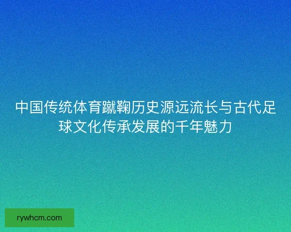 中国传统体育蹴鞠历史源远流长与古代足球文化传承发展的千年魅力