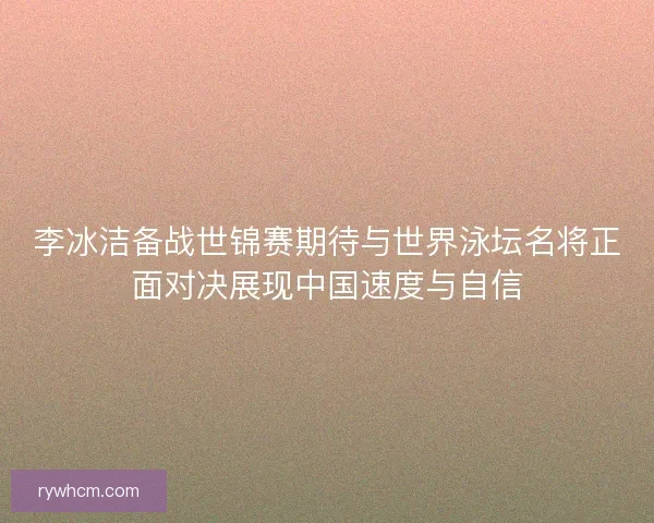 李冰洁备战世锦赛期待与世界泳坛名将正面对决展现中国速度与自信
