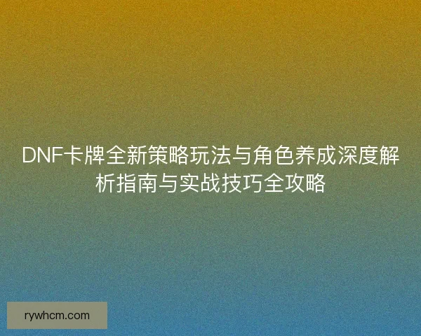 DNF卡牌全新策略玩法与角色养成深度解析指南与实战技巧全攻略