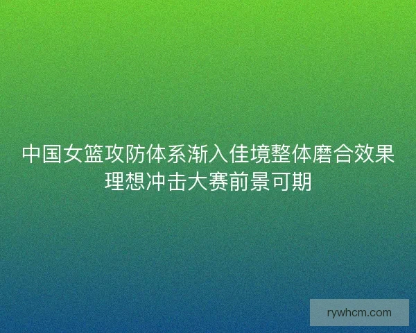 中国女篮攻防体系渐入佳境整体磨合效果理想冲击大赛前景可期